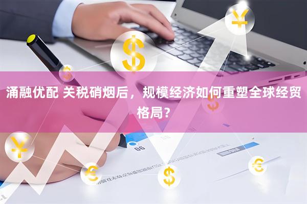 涌融优配 关税硝烟后，规模经济如何重塑全球经贸格局？