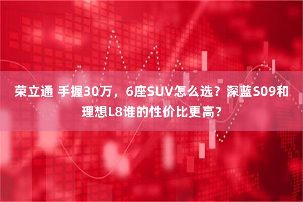 荣立通 手握30万，6座SUV怎么选？深蓝S09和理想L8谁的性价比更高？
