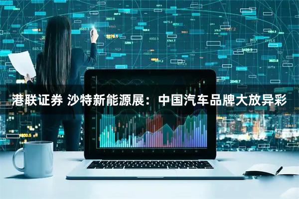 港联证券 沙特新能源展：中国汽车品牌大放异彩