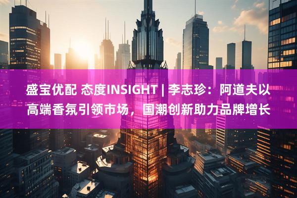 盛宝优配 态度INSIGHT | 李志珍：阿道夫以高端香氛引领市场，国潮创新助力品牌增长