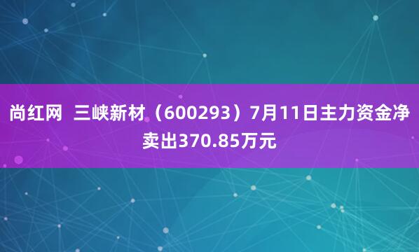 尚红网  三峡新材（600293）7月11日主力资金净卖出370.85万元
