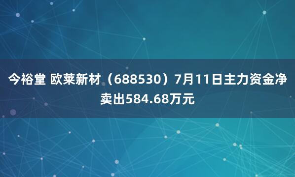 今裕堂 欧莱新材（688530）7月11日主力资金净卖出584.68万元