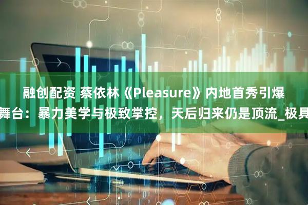 融创配资 蔡依林《Pleasure》内地首秀引爆舞台：暴力美学与极致掌控，天后归来仍是顶流_极具