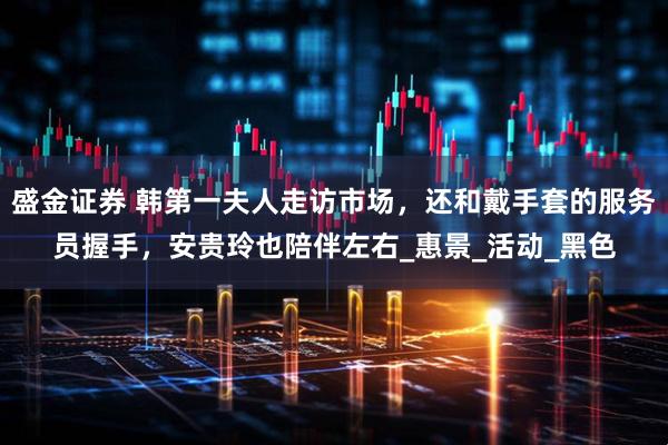 盛金证券 韩第一夫人走访市场，还和戴手套的服务员握手，安贵玲也陪伴左右_惠景_活动_黑色