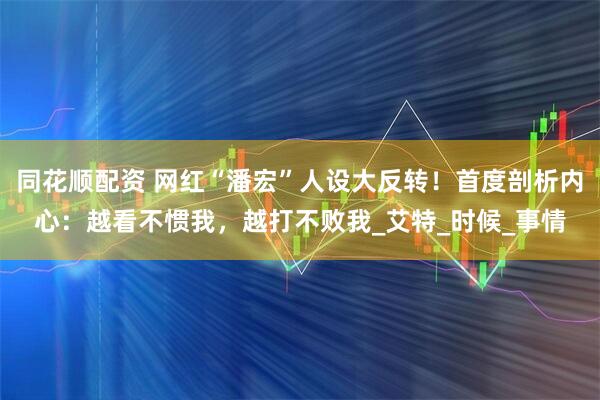 同花顺配资 网红“潘宏”人设大反转！首度剖析内心：越看不惯我，越打不败我_艾特_时候_事情