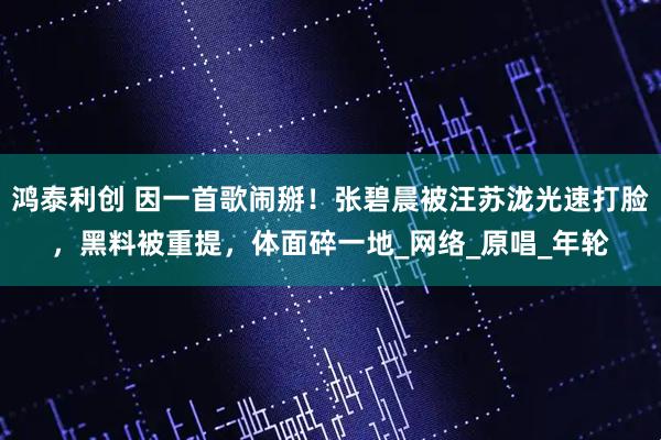 鸿泰利创 因一首歌闹掰！张碧晨被汪苏泷光速打脸，黑料被重提，体面碎一地_网络_原唱_年轮