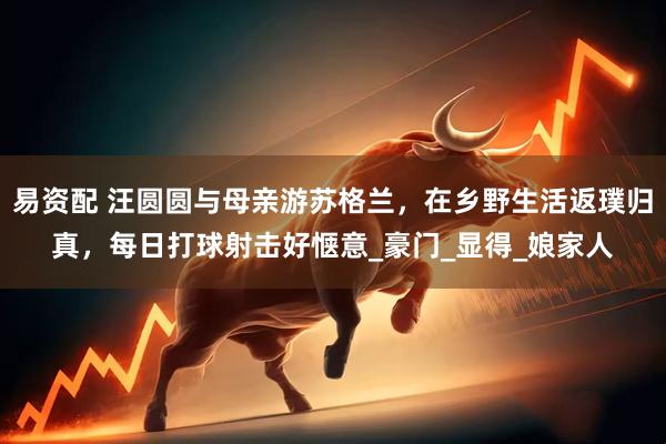 易资配 汪圆圆与母亲游苏格兰，在乡野生活返璞归真，每日打球射击好惬意_豪门_显得_娘家人