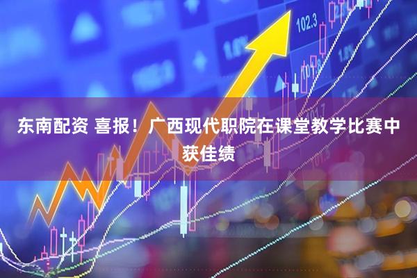 东南配资 喜报！广西现代职院在课堂教学比赛中获佳绩