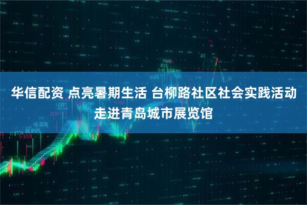 华信配资 点亮暑期生活 台柳路社区社会实践活动走进青岛城市展览馆
