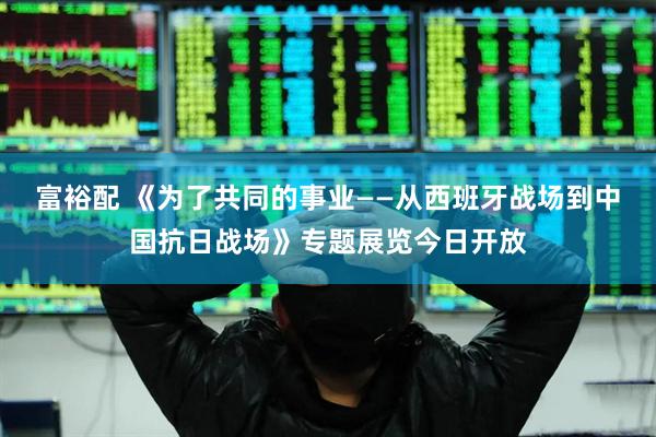 富裕配 《为了共同的事业——从西班牙战场到中国抗日战场》专题展览今日开放